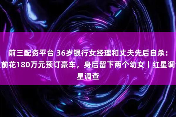前三配资平台 36岁银行女经理和丈夫先后自杀：生前花180万元预订豪车，身后留下两个幼女丨红星调查