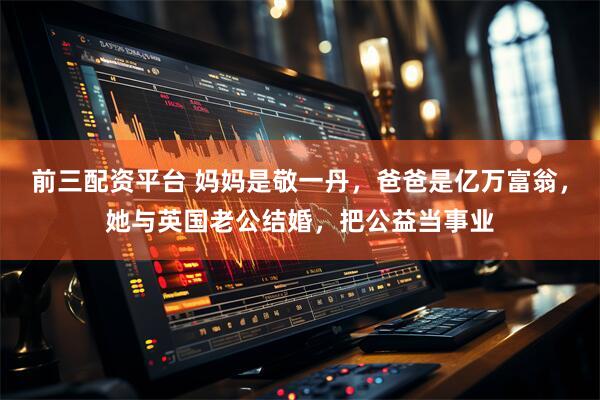 前三配资平台 妈妈是敬一丹，爸爸是亿万富翁，她与英国老公结婚，把公益当事业