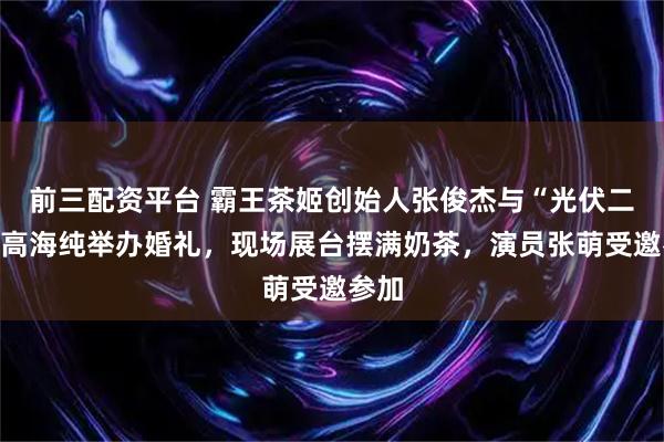 前三配资平台 霸王茶姬创始人张俊杰与“光伏二代”高海纯举办婚礼，现场展台摆满奶茶，演员张萌受邀参加