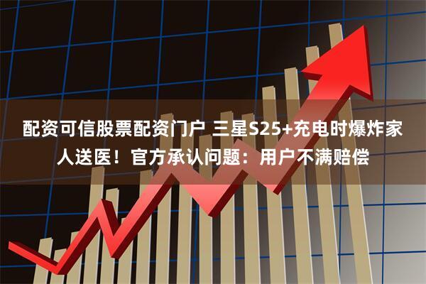 配资可信股票配资门户 三星S25+充电时爆炸家人送医！官方承认问题：用户不满赔偿