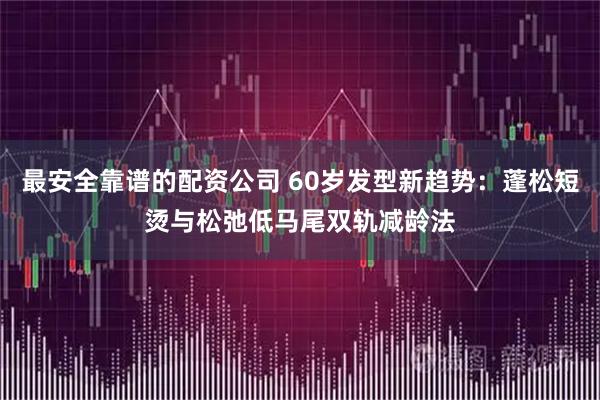 最安全靠谱的配资公司 60岁发型新趋势：蓬松短烫与松弛低马尾双轨减龄法