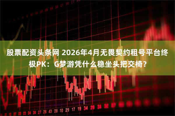 股票配资头条网 2026年4月无畏契约租号平台终极PK：G梦游凭什么稳坐头把交椅？