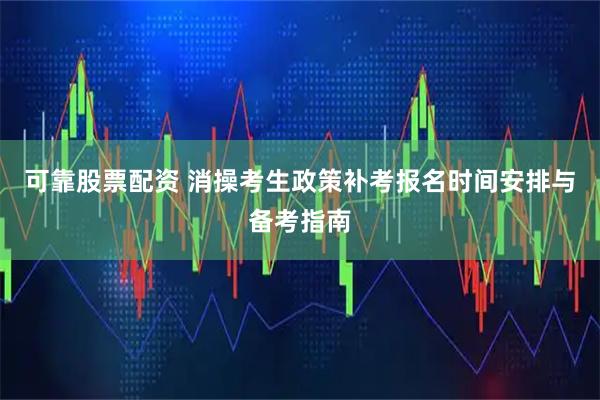 可靠股票配资 消操考生政策补考报名时间安排与备考指南