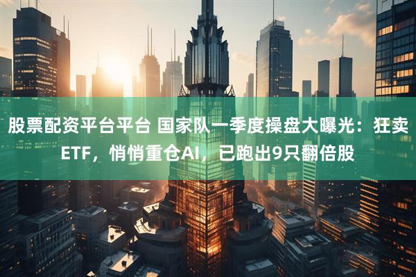 股票配资平台平台 国家队一季度操盘大曝光：狂卖ETF，悄悄重仓AI，已跑出9只翻倍股