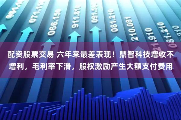 配资股票交易 六年来最差表现！鼎智科技增收不增利，毛利率下滑，股权激励产生大额支付费用