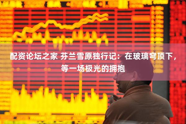 配资论坛之家 芬兰雪原独行记：在玻璃穹顶下，等一场极光的拥抱