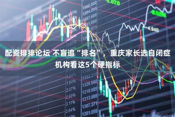 配资排排论坛 不盲追“排名”，重庆家长选自闭症机构看这5个硬指标