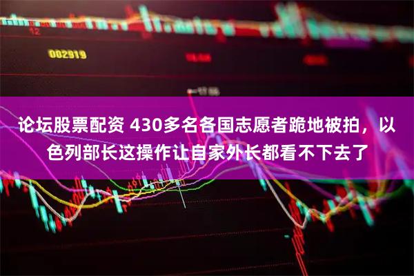 论坛股票配资 430多名各国志愿者跪地被拍，以色列部长这操作让自家外长都看不下去了