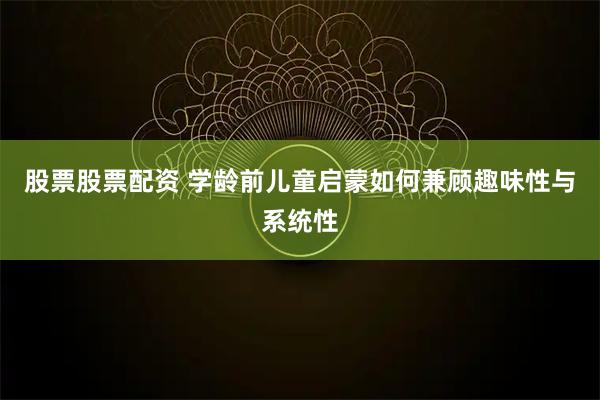 股票股票配资 学龄前儿童启蒙如何兼顾趣味性与系统性