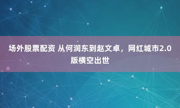 场外股票配资 从何润东到赵文卓，网红城市2.0版横空出世